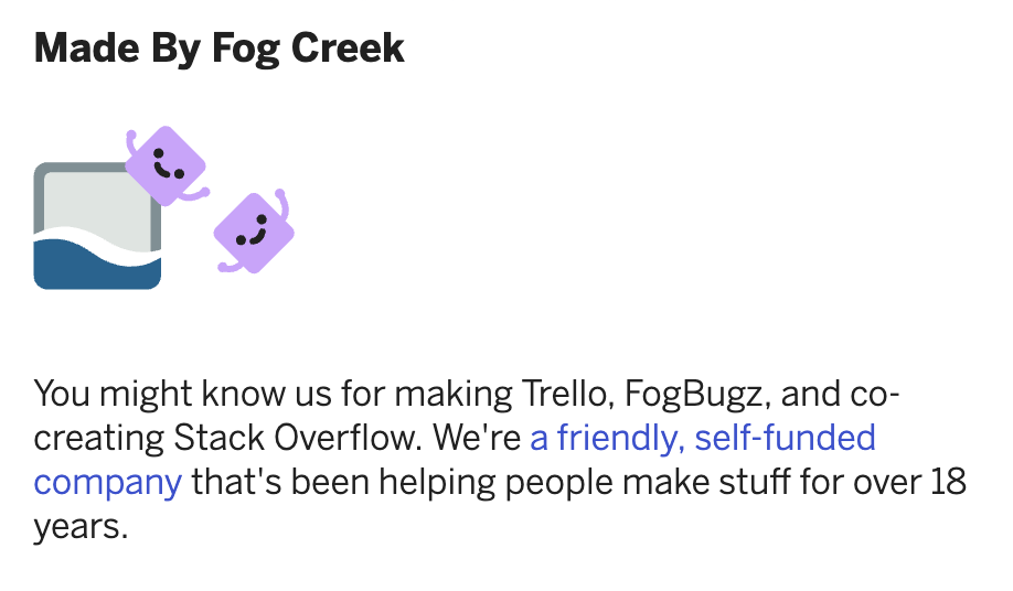 You might know us for making Trello, FogBugz, and co-creating Stack Overflow. We're a friendly, self-funded company that's been helping people make stuff for over 18 years.
